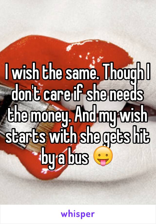 I wish the same. Though I don't care if she needs the money. And my wish starts with she gets hit by a bus 😛