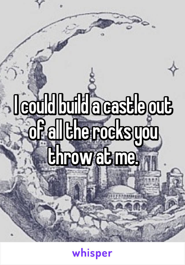 I could build a castle out of all the rocks you throw at me.