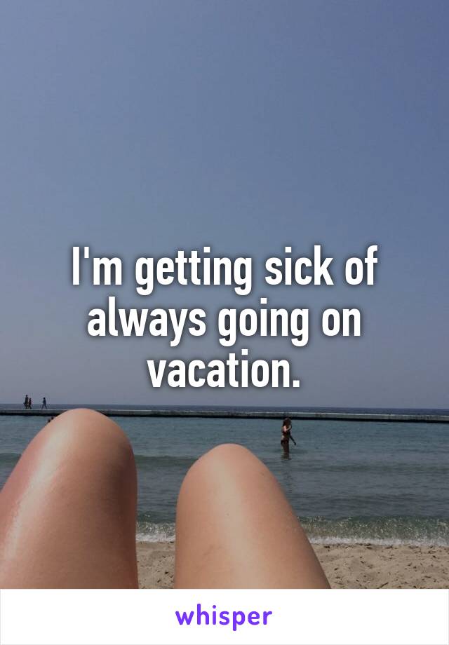 I'm getting sick of always going on vacation.