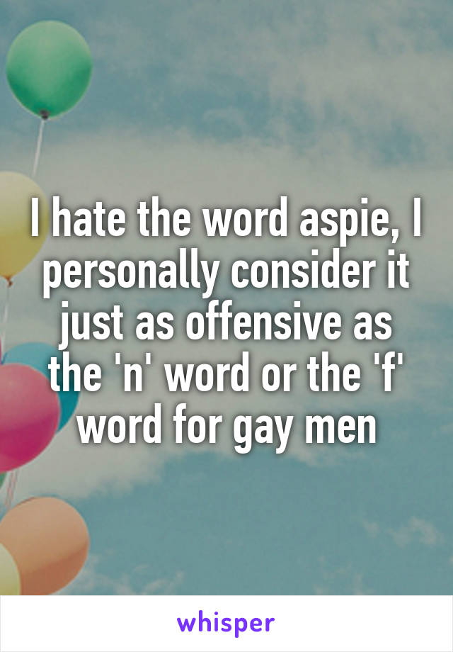 I hate the word aspie, I personally consider it just as offensive as the 'n' word or the 'f' word for gay men