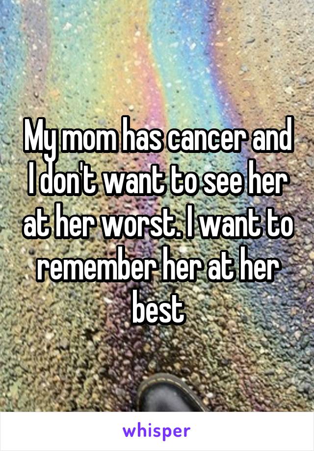 My mom has cancer and I don't want to see her at her worst. I want to remember her at her best