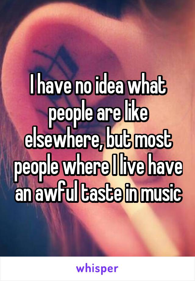 I have no idea what people are like elsewhere, but most people where I live have an awful taste in music