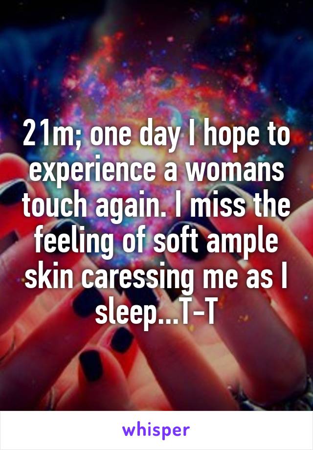 21m; one day I hope to experience a womans touch again. I miss the feeling of soft ample skin caressing me as I sleep...T-T
