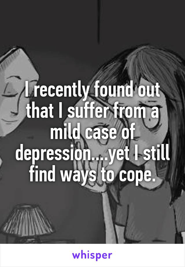 I recently found out that I suffer from a mild case of depression....yet I still find ways to cope.