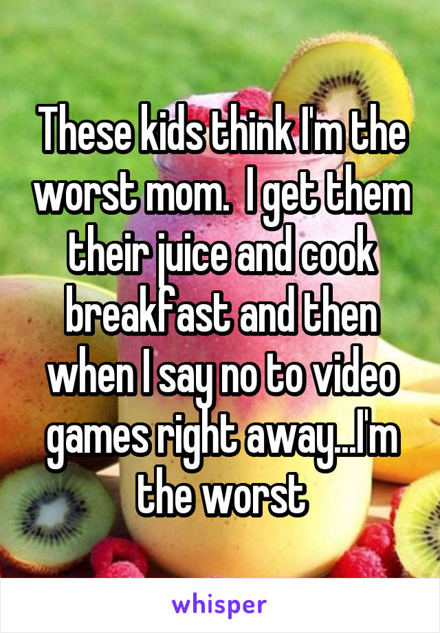 These kids think I'm the worst mom.  I get them their juice and cook breakfast and then when I say no to video games right away...I'm the worst