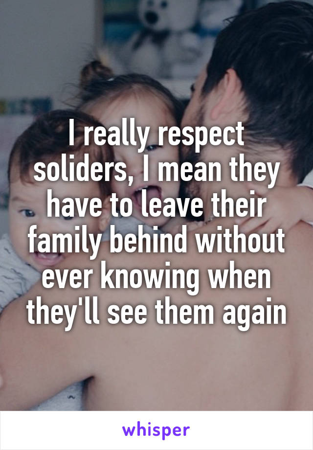 I really respect soliders, I mean they have to leave their family behind without ever knowing when they'll see them again