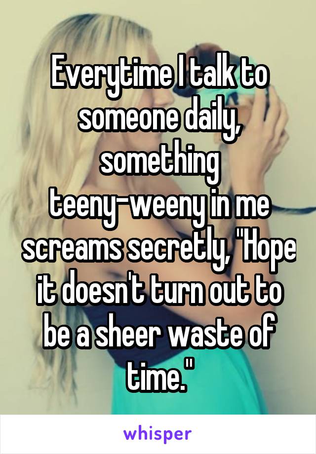 Everytime I talk to someone daily, something teeny-weeny in me screams secretly, "Hope it doesn't turn out to be a sheer waste of time."