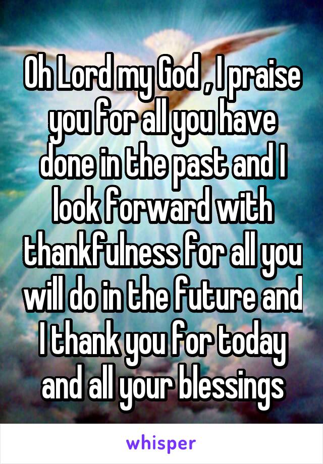 Oh Lord my God , I praise you for all you have done in the past and I look forward with thankfulness for all you will do in the future and I thank you for today and all your blessings