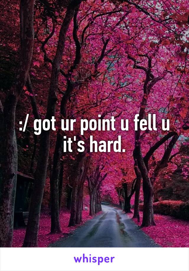 :/ got ur point u fell u it's hard.
