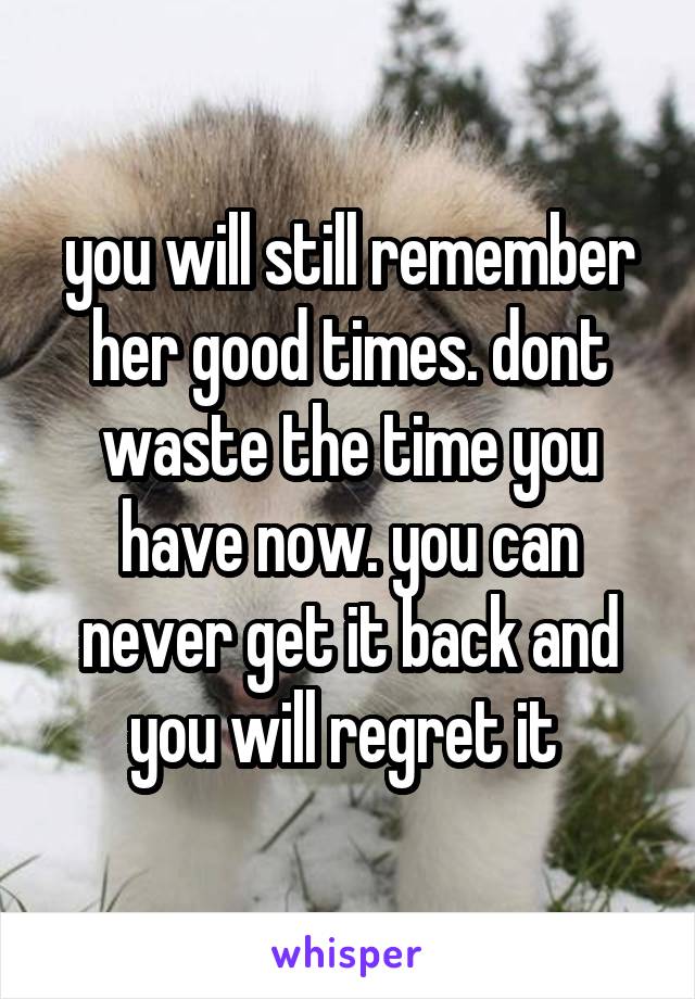 you will still remember her good times. dont waste the time you have now. you can never get it back and you will regret it 