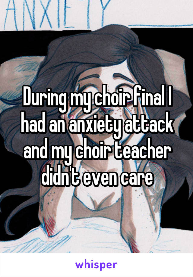 During my choir final I had an anxiety attack and my choir teacher didn't even care