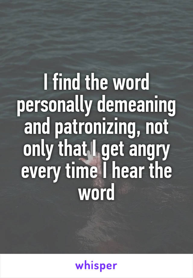 I find the word personally demeaning and patronizing, not only that I get angry every time I hear the word