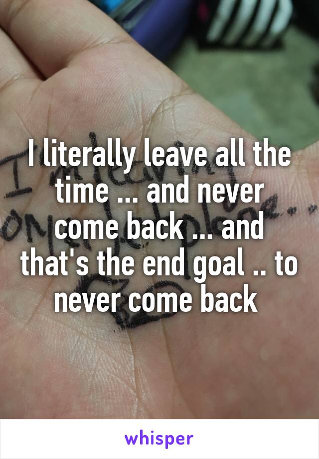 I literally leave all the time ... and never come back ... and that's the end goal .. to never come back 