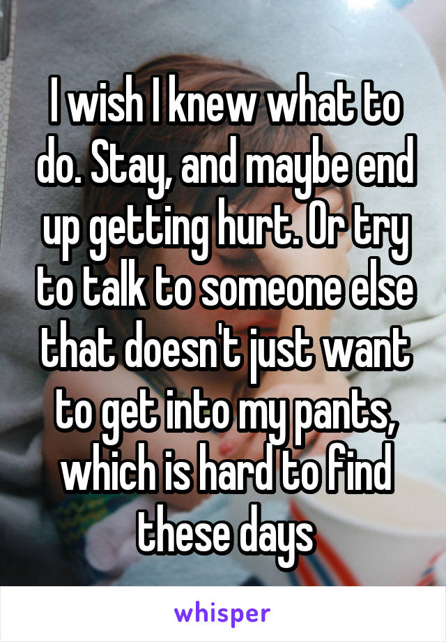 I wish I knew what to do. Stay, and maybe end up getting hurt. Or try to talk to someone else that doesn't just want to get into my pants, which is hard to find these days