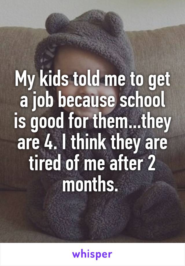My kids told me to get a job because school is good for them...they are 4. I think they are tired of me after 2 months. 
