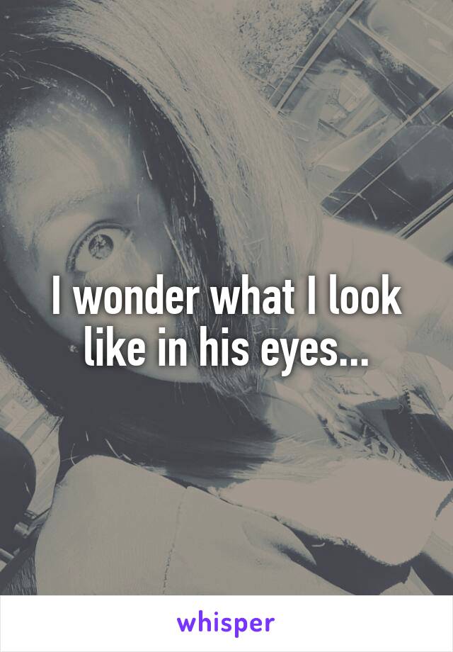 I wonder what I look like in his eyes...