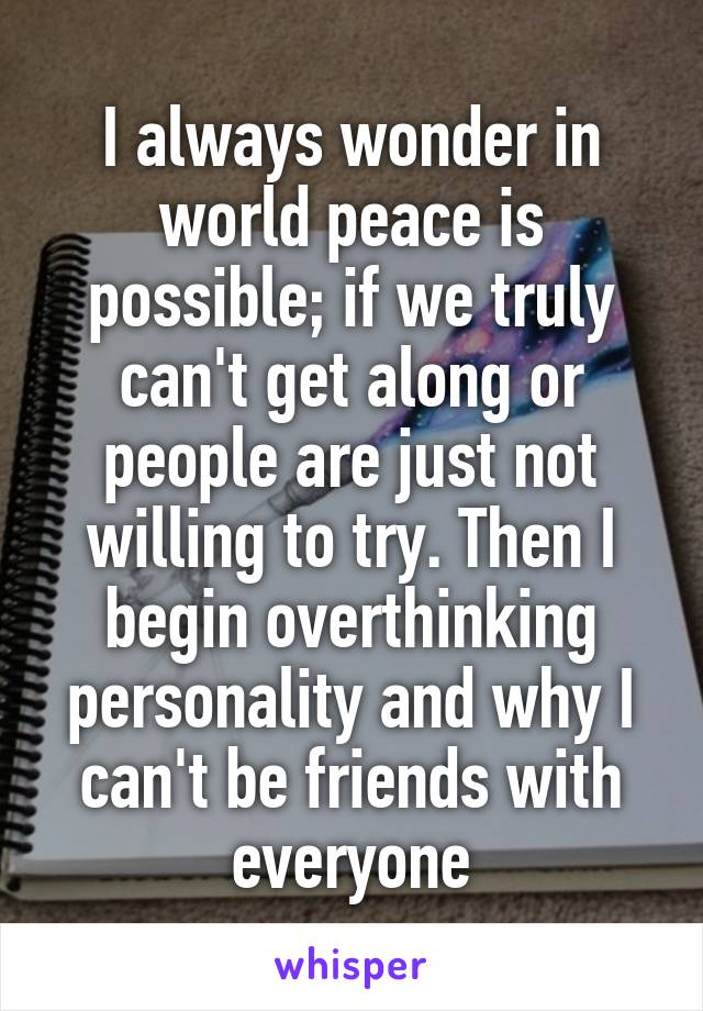 I always wonder in world peace is possible; if we truly can't get along or people are just not willing to try. Then I begin overthinking personality and why I can't be friends with everyone