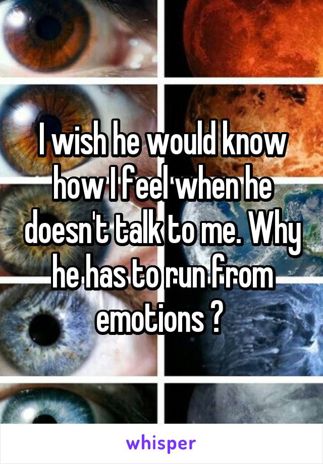 I wish he would know how I feel when he doesn't talk to me. Why he has to run from emotions ? 