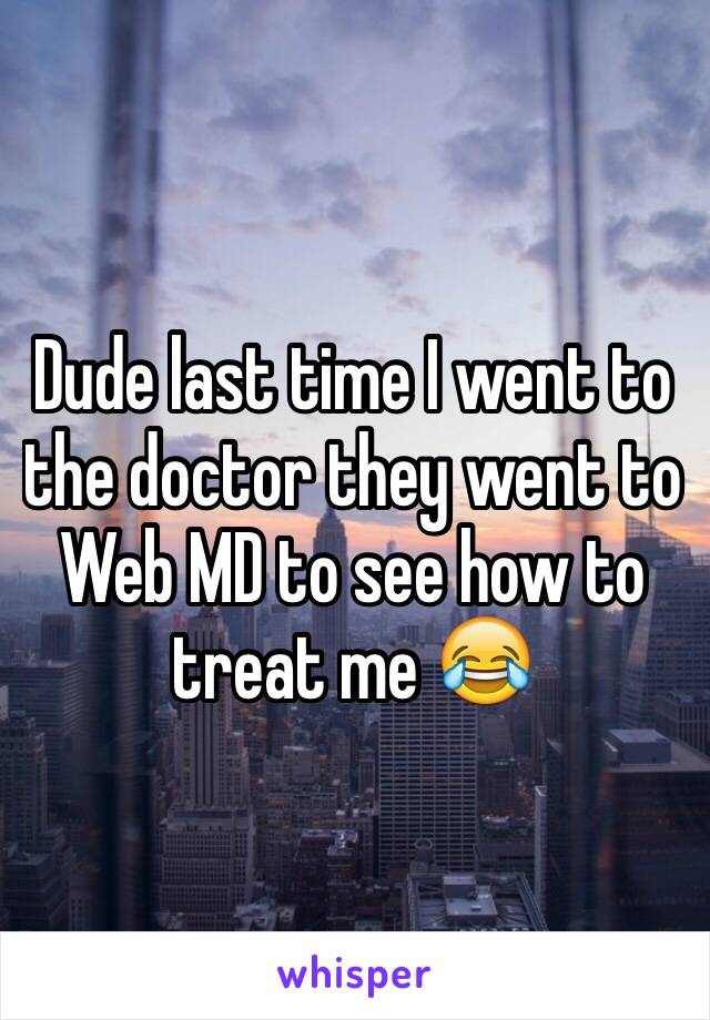 Dude last time I went to the doctor they went to Web MD to see how to treat me 😂