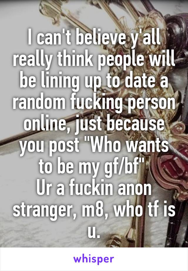 I can't believe y'all really think people will be lining up to date a random fucking person online, just because you post "Who wants to be my gf/bf" 
Ur a fuckin anon stranger, m8, who tf is u.