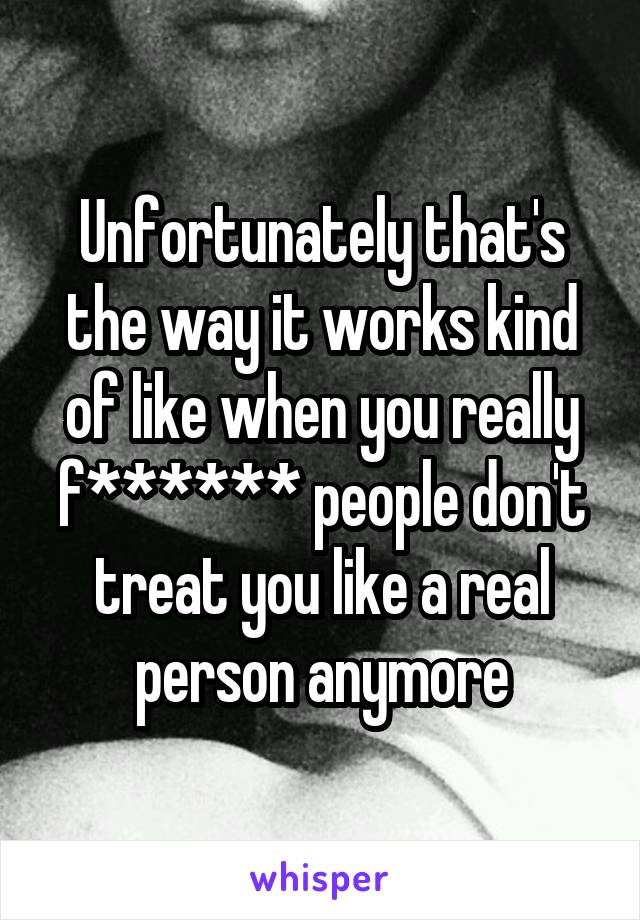 Unfortunately that's the way it works kind of like when you really f****** people don't treat you like a real person anymore