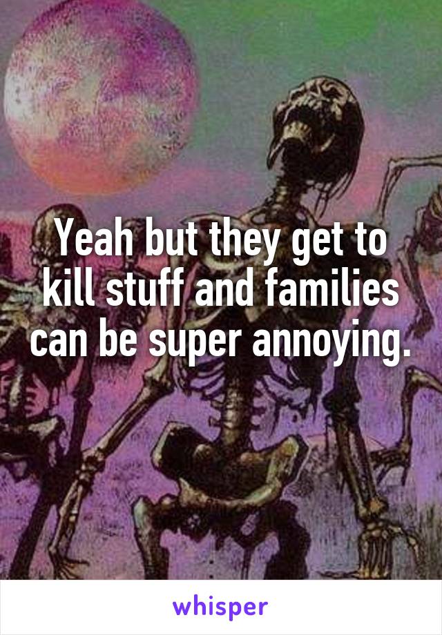Yeah but they get to kill stuff and families can be super annoying. 