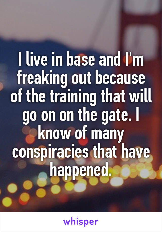 I live in base and I'm freaking out because of the training that will go on on the gate. I know of many conspiracies that have happened.