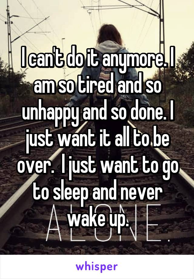 I can't do it anymore. I am so tired and so unhappy and so done. I just want it all to be over.  I just want to go to sleep and never wake up.
