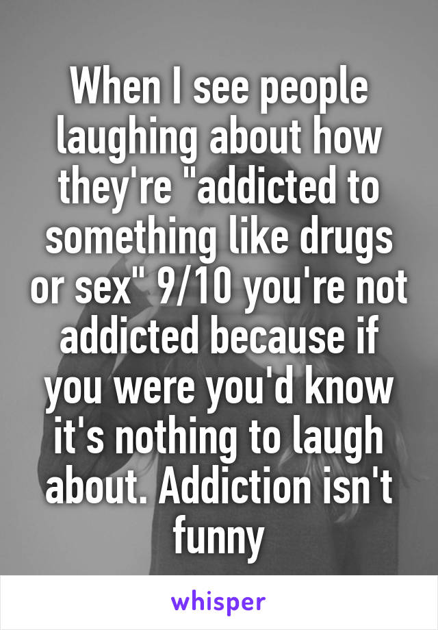 When I see people laughing about how they're "addicted to something like drugs or sex" 9/10 you're not addicted because if you were you'd know it's nothing to laugh about. Addiction isn't funny