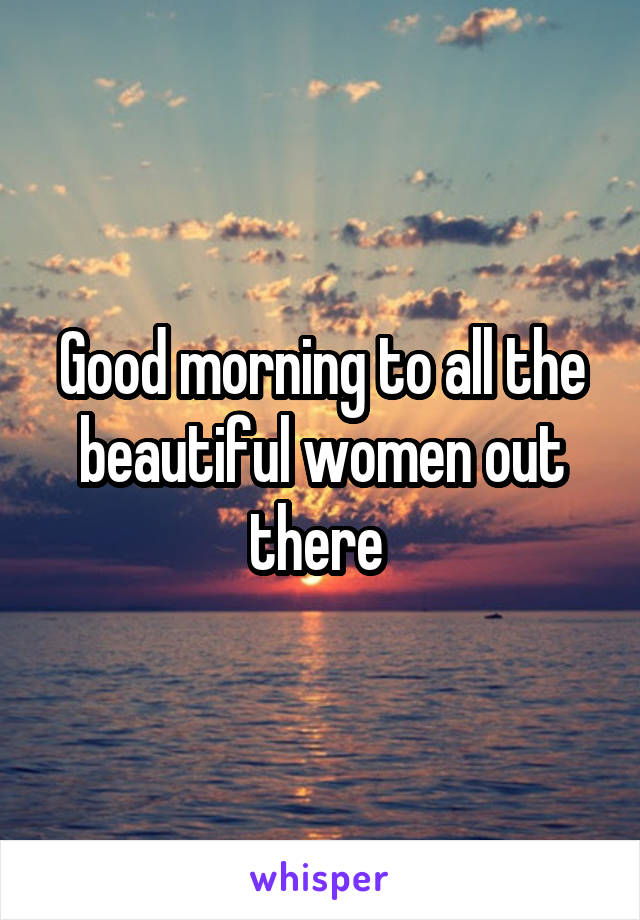 Good morning to all the beautiful women out there 