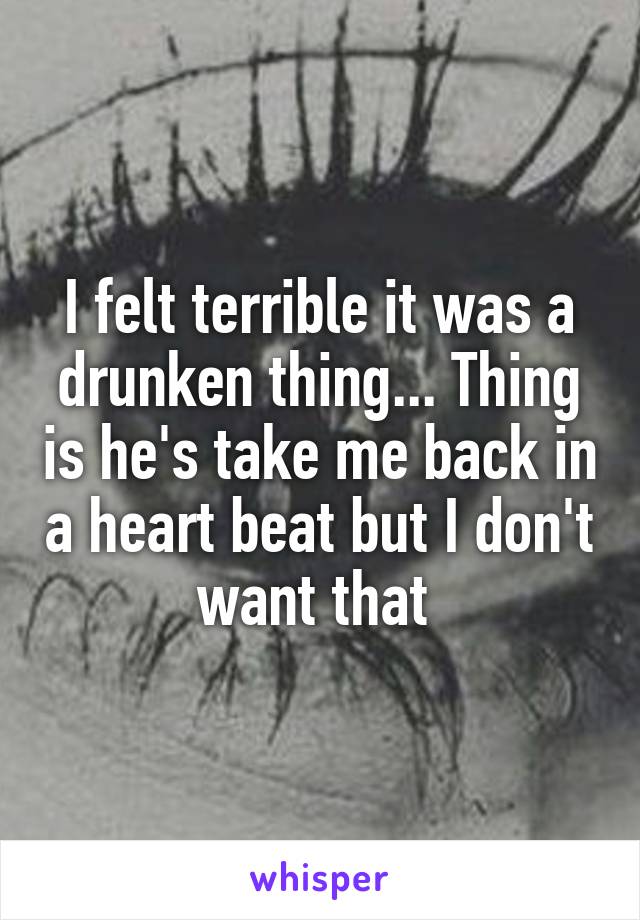 I felt terrible it was a drunken thing... Thing is he's take me back in a heart beat but I don't want that 