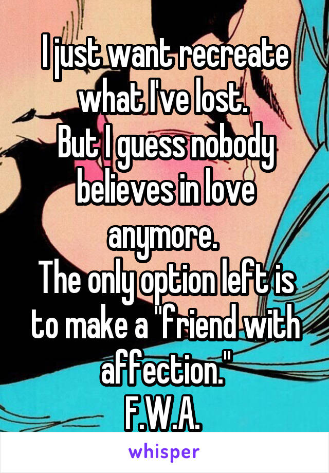 I just want recreate what I've lost. 
But I guess nobody believes in love anymore. 
The only option left is to make a "friend with affection."
F.W.A. 