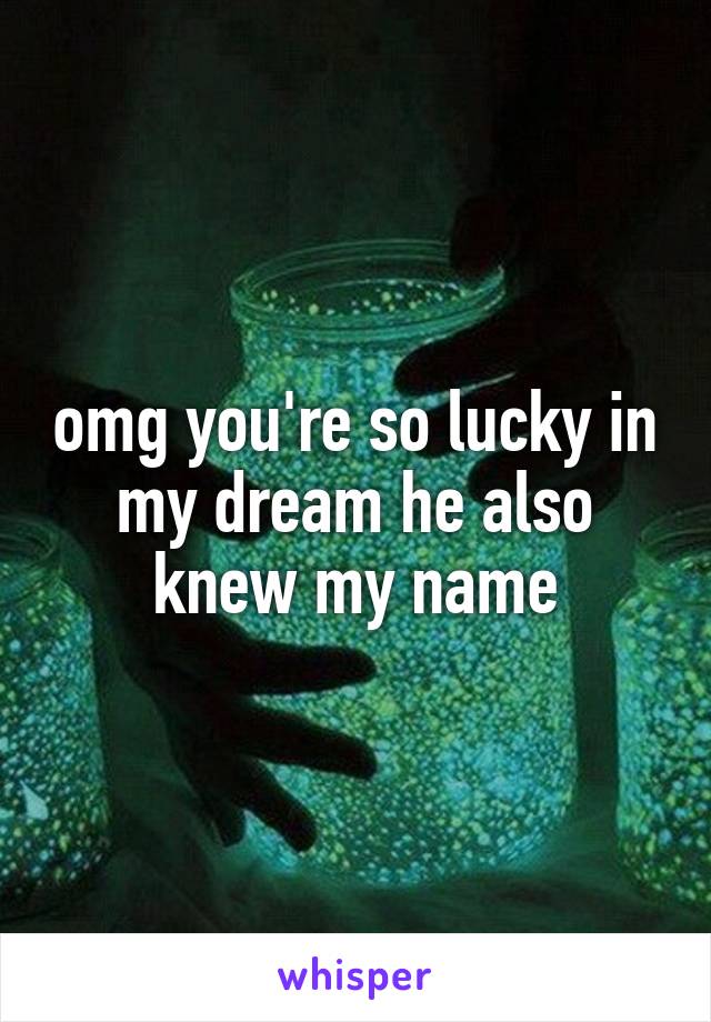 omg you're so lucky in my dream he also knew my name