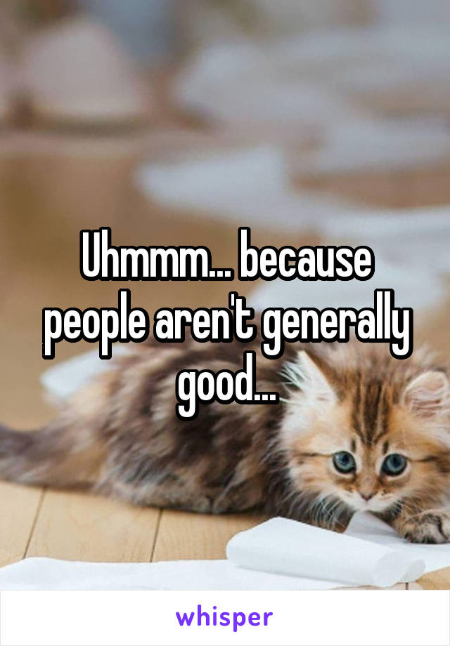 Uhmmm... because people aren't generally good...