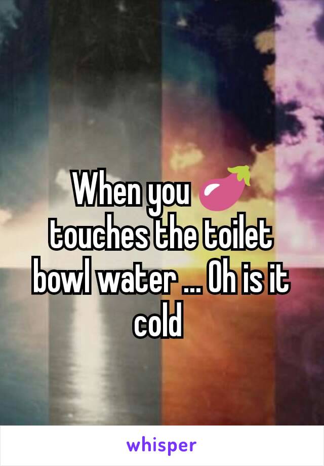 When you 🍆 touches the toilet bowl water ... Oh is it cold 