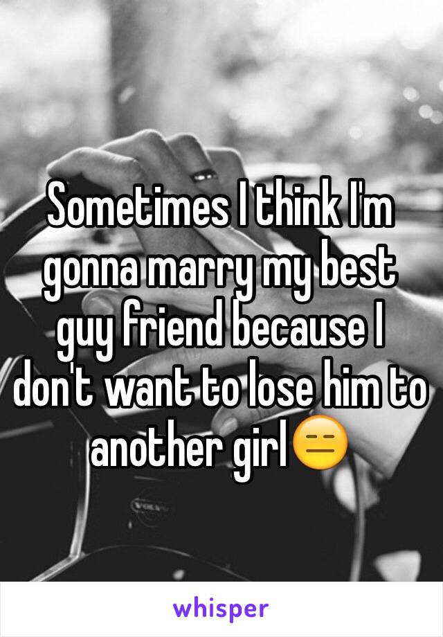 Sometimes I think I'm gonna marry my best guy friend because I don't want to lose him to another girl😑