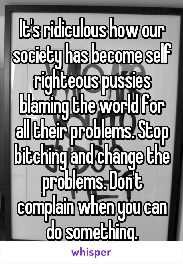 It's ridiculous how our society has become self righteous pussies blaming the world for all their problems. Stop bitching and change the problems. Don't complain when you can do something.