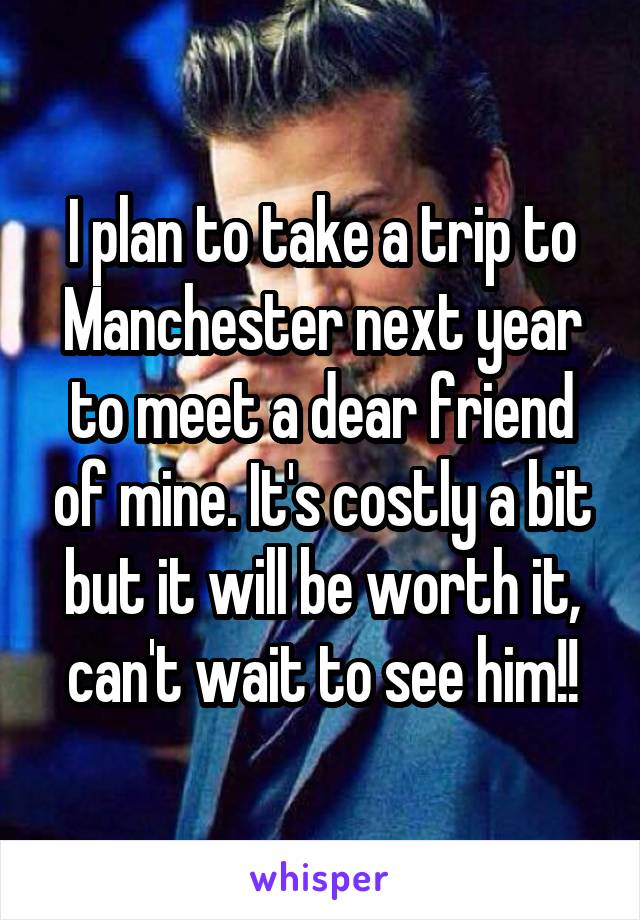 I plan to take a trip to Manchester next year to meet a dear friend of mine. It's costly a bit but it will be worth it, can't wait to see him!!