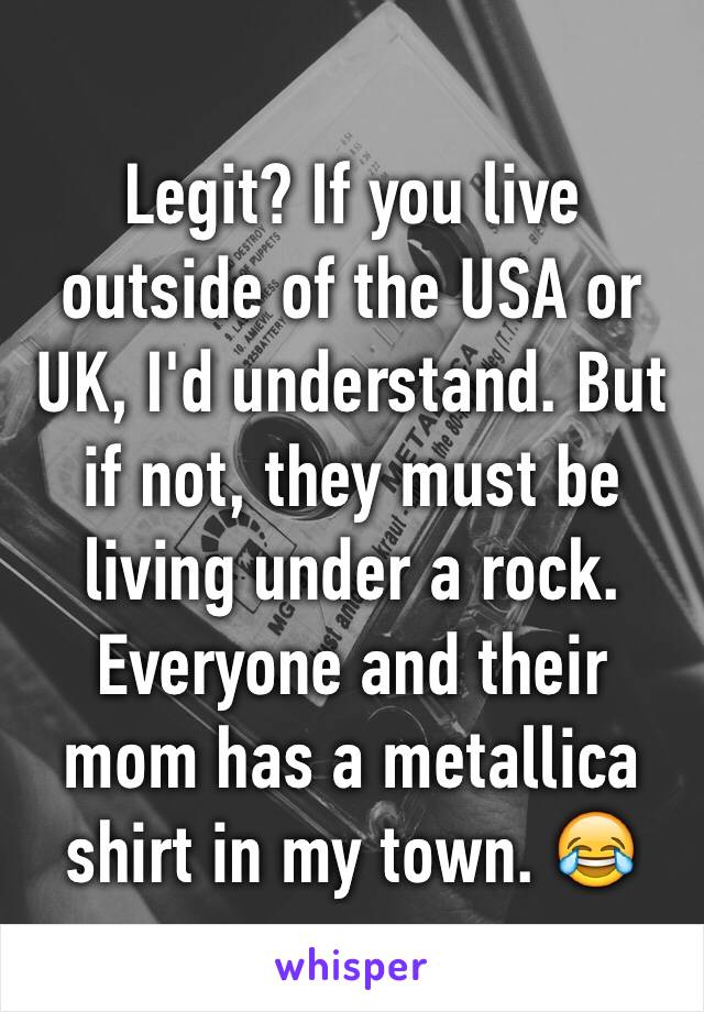 Legit? If you live outside of the USA or UK, I'd understand. But if not, they must be living under a rock. Everyone and their mom has a metallica shirt in my town. 😂