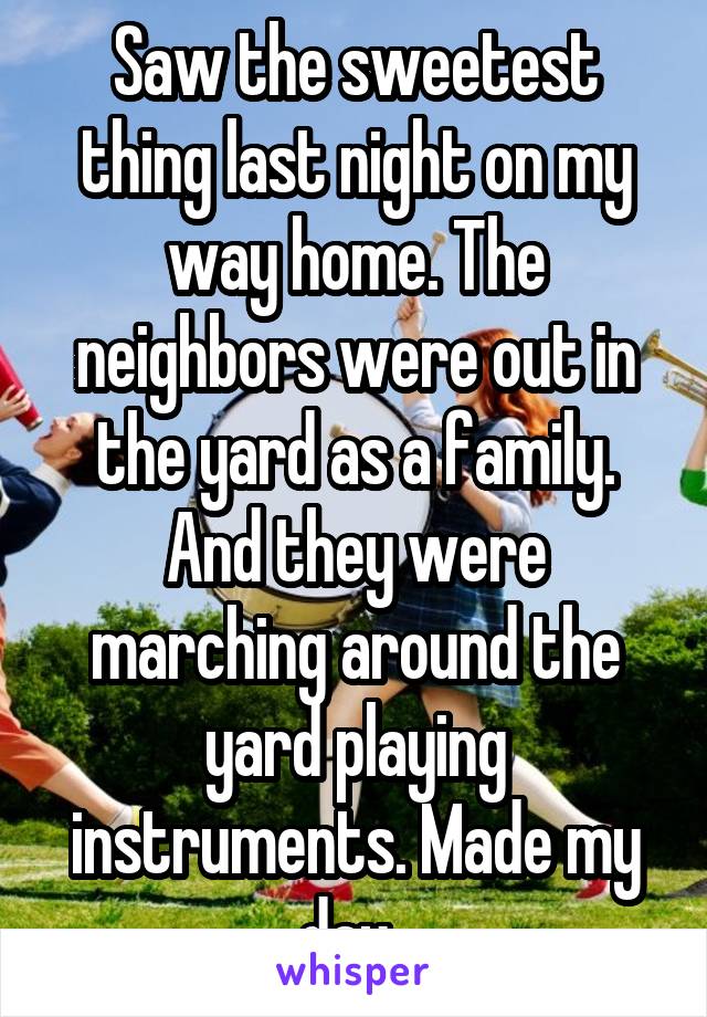 Saw the sweetest thing last night on my way home. The neighbors were out in the yard as a family. And they were marching around the yard playing instruments. Made my day. 