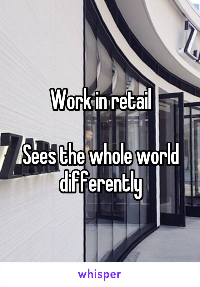 Work in retail

Sees the whole world differently