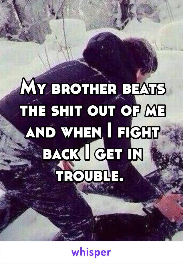 My brother beats the shit out of me and when I fight back I get in trouble. 