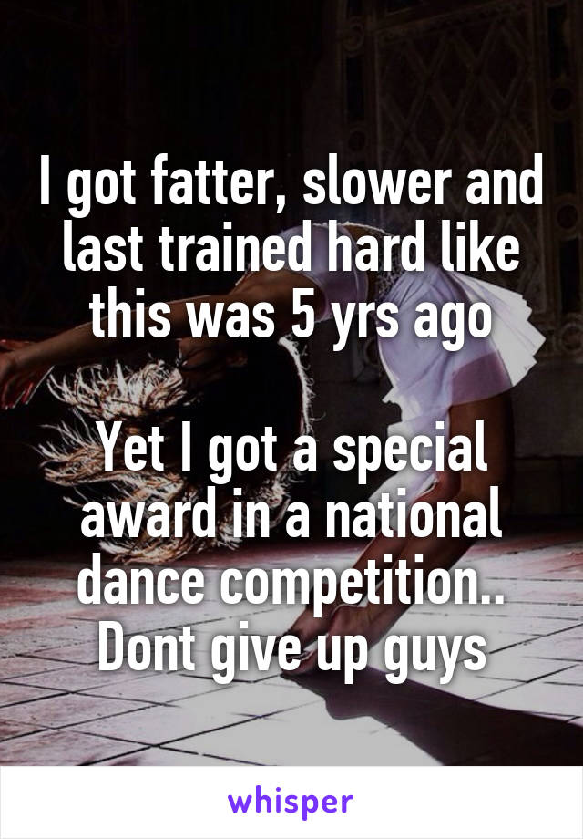 I got fatter, slower and last trained hard like this was 5 yrs ago

Yet I got a special award in a national dance competition..
Dont give up guys