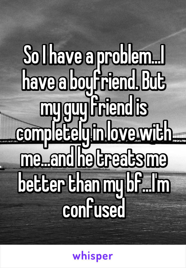 So I have a problem...I have a boyfriend. But my guy friend is completely in love with me...and he treats me better than my bf...I'm confused