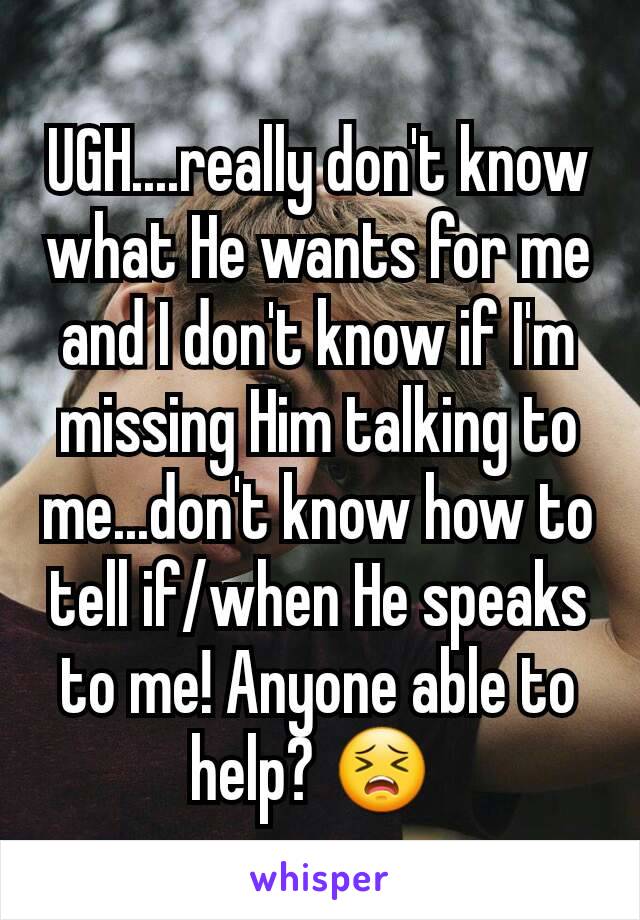 UGH....really don't know what He wants for me and I don't know if I'm missing Him talking to me...don't know how to tell if/when He speaks to me! Anyone able to help? 😣 