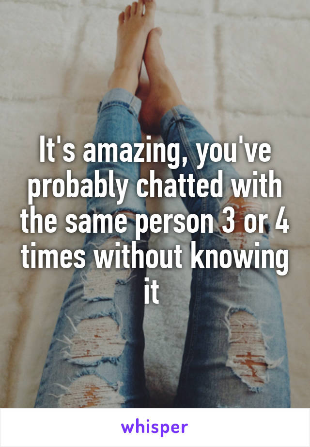 It's amazing, you've probably chatted with the same person 3 or 4 times without knowing it 