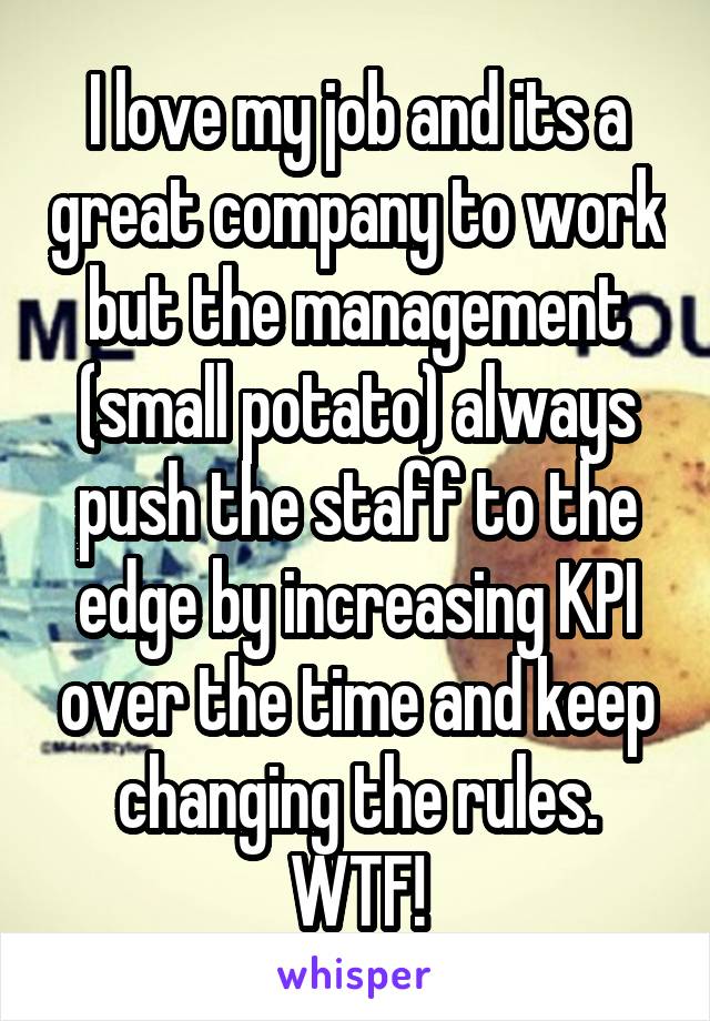 I love my job and its a great company to work but the management (small potato) always push the staff to the edge by increasing KPI over the time and keep changing the rules. WTF!