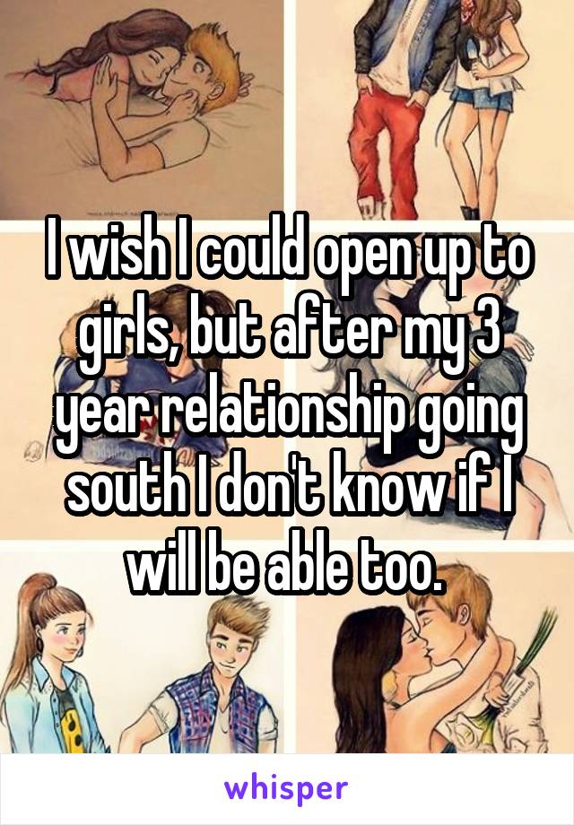 I wish I could open up to girls, but after my 3 year relationship going south I don't know if I will be able too. 