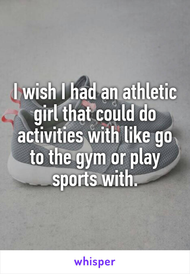 I wish I had an athletic girl that could do activities with like go to the gym or play sports with.