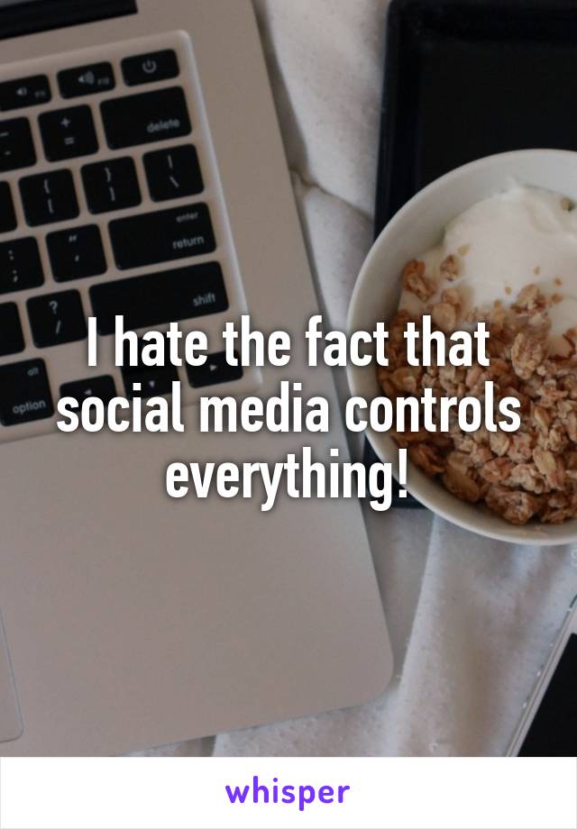 I hate the fact that social media controls everything!